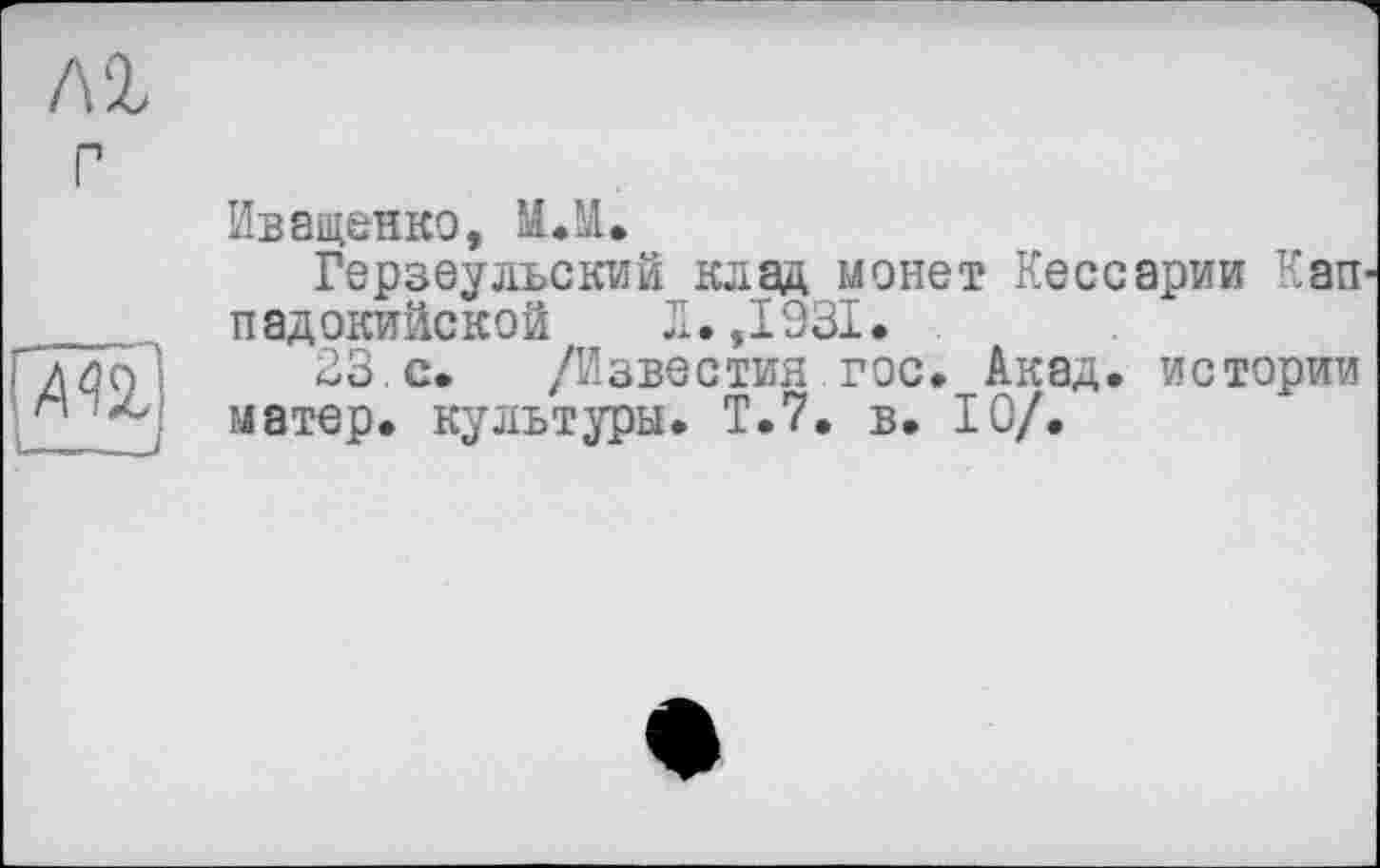 ﻿Иващенко, МЛ.
Герзеульский клад монет Кессарии Кап падокийской Л. ,1931.
23.с. /Известия гос. Акад, истории матер, культуры. Т.7, в. 10/.